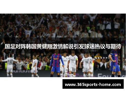 国足对阵韩国黄健翔激情解说引发球迷热议与期待